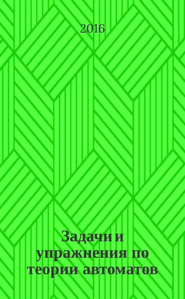 Задачи и упражнения по теории автоматов : учебное пособие по курсу "Дискретная математика" для студентов, обучающихся по направлениям "Прикладная математика и информатика", "Прикладная информатика", "Информатика и вычислительная техника", "Управление в технических системах", "Информационная безопасность"