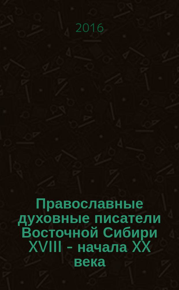 Православные духовные писатели Восточной Сибири XVIII - начала XX века : материалы к биобиблиографическому словарю