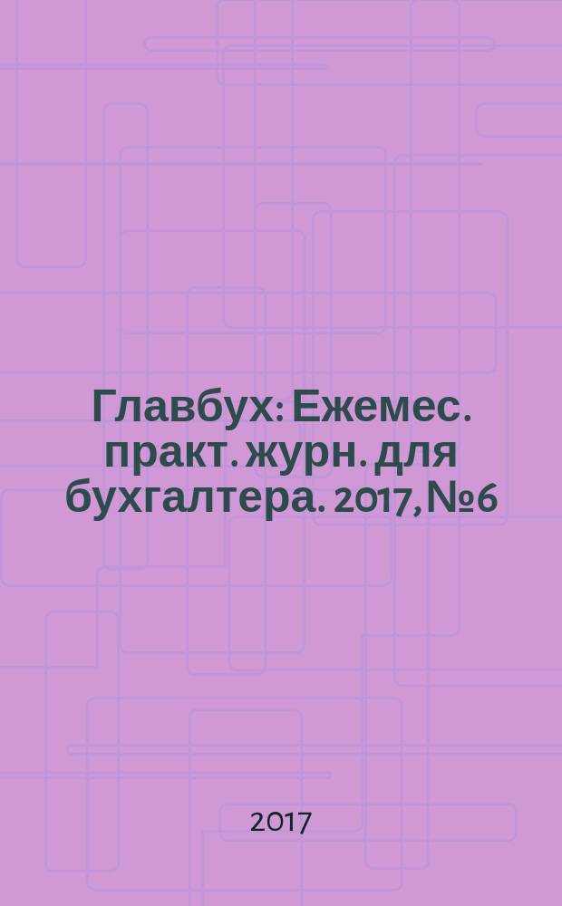 Главбух : Ежемес. практ. журн. для бухгалтера. 2017, № 6