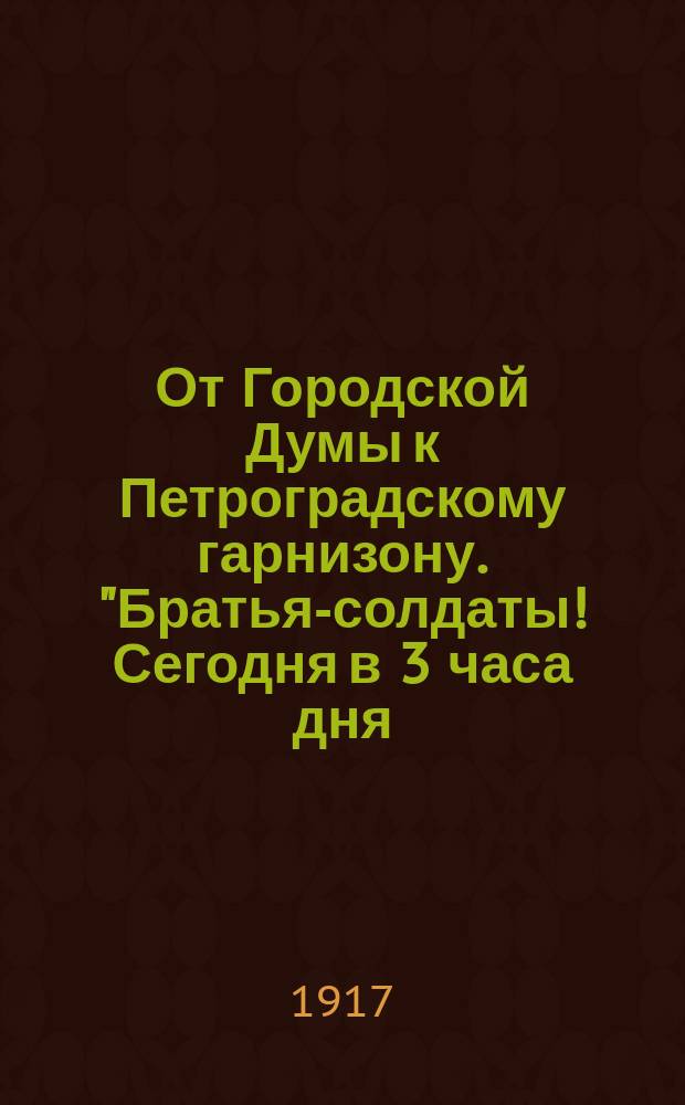 От Городской Думы к Петроградскому гарнизону. "Братья-солдаты! Сегодня в 3 часа дня, когда женам ваших товарищей, находящихся на фронте, выдавались пайки, какая-то воинская команда заняла входы в Городскую думу..." : листовка