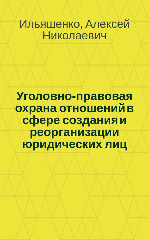 Уголовно-правовая охрана отношений в сфере создания и реорганизации юридических лиц : монография