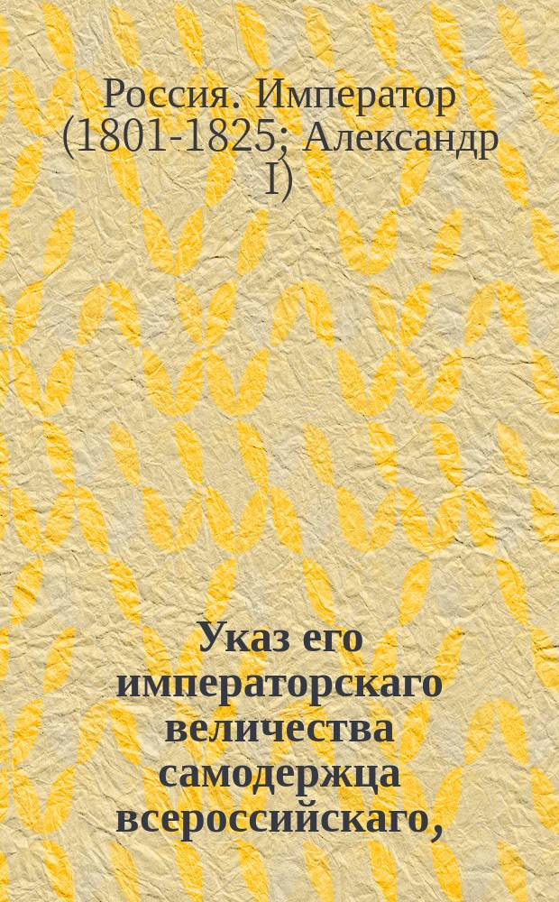 Указ его императорскаго величества самодержца всероссийскаго, : О назначении действительного тайного советника Михаила Донаурова в 3-й департамент Сената; о пожаловании князя Сибирского в действительные тайные советники и о назначении его в Сенат; о пожаловании графа Аркадия Моркова в действительные тайные советники; о пожаловании Ивана Пестеля в тайные советники и о назначении его в Московские департаменты Сената; об увольнении от службы действительного тайного советника Сергея Румянцова; о назначении тайного советника Михаила Коваленского куратором Московского университета; о назначении действительного статского советника Оленина статс-секретарем; о назначении статского советника Аверина обер-прокурором 3-го департамента Сената; о назначении статского советника Сперанского экспедитором по части гражданских и духовных дел Канцелярии Государственного совета; о снятии всех обвинений с юнкера Коллегии иностранных дел Павла Вриони и о пожаловании его в коллежские асессоры с назначением в 