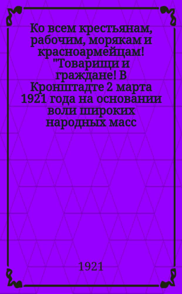 Ко всем крестьянам, рабочим, морякам и красноармейцам! "Товарищи и граждане! В Кронштадте 2 марта 1921 года на основании воли широких народных масс, моряков и красноармейцев, власть в городе и крепости от коммунистов перешла без единого выстрела в руки Временного революционного комитета...": Кронштадт, 3 марта 1921 года. Лин. кор. "Петропавловск" : листовка