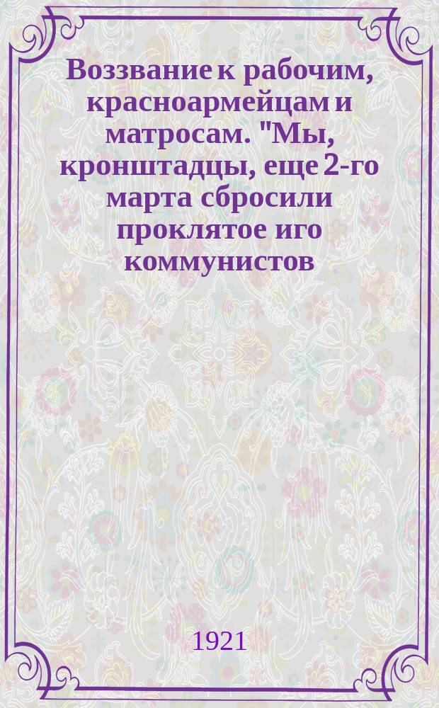 Воззвание к рабочим, красноармейцам и матросам. "Мы, кронштадцы, еще 2-го марта сбросили проклятое иго коммунистов. Кронштадт, 13 марта 1921 г." : листовка