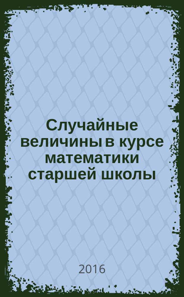 Случайные величины в курсе математики старшей школы: содержательный и технологический компонент : учебно-методическое пособие