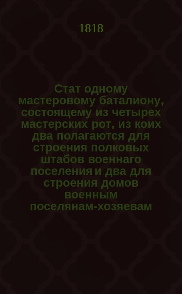 Стат одному мастеровому баталиону, состоящему из четырех мастерских рот, из коих два полагаются для строения полковых штабов военнаго поселения и два для строения домов военным поселянам-хозяевам. : Копия