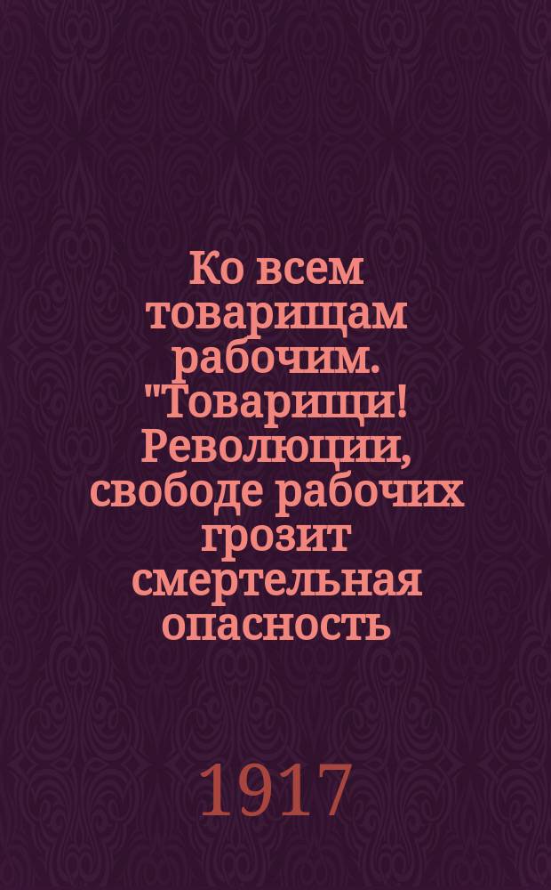 Ко всем товарищам рабочим. "Товарищи! Революции, свободе рабочих грозит смертельная опасность ...", 8-го дек. 1917 г. : листовка