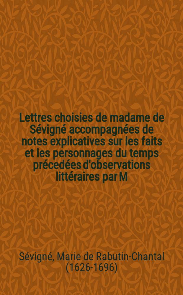 Lettres choisies de madame de S&eacute;vign&eacute; accompagn&eacute;es de notes explicatives sur les faits et les personnages du temps pr&eacute;ced&eacute;es d'observations litt&eacute;raires par M. Sainte-Beuve et du portrait de M-me de S&eacute;vign&eacute; par M-me de Lafayette sous le nom d'une inconnue.