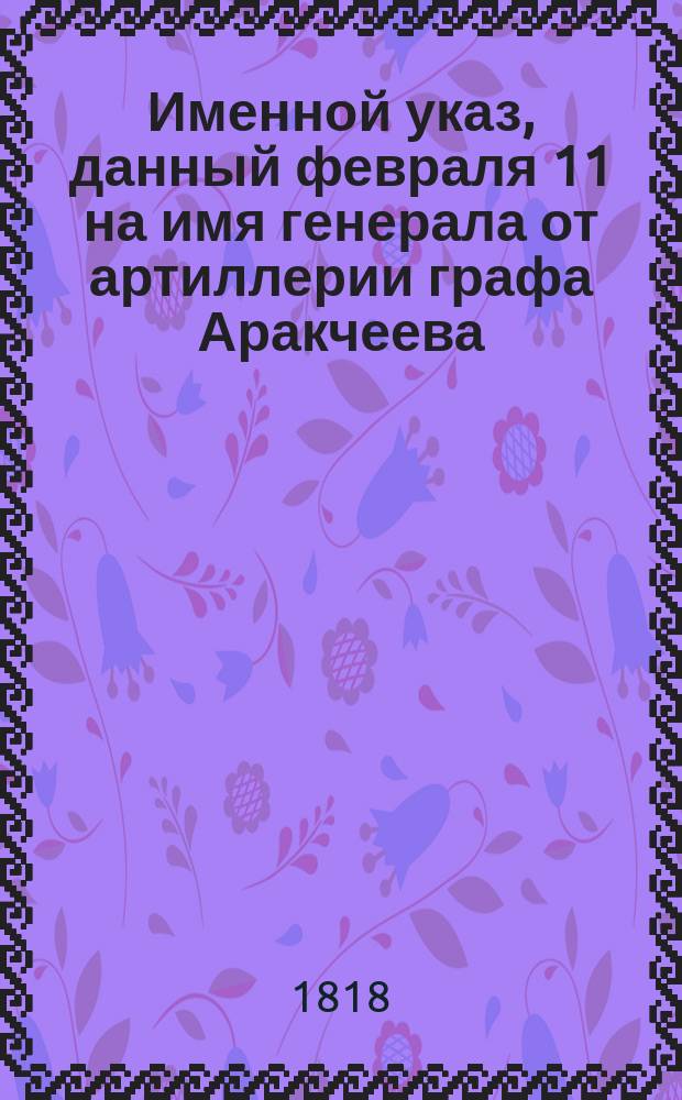 [Именной указ, данный февраля 11 на имя генерала от артиллерии графа Аракчеева] : Копия // Указ его императорскаго величества самодержца всероссийскаго