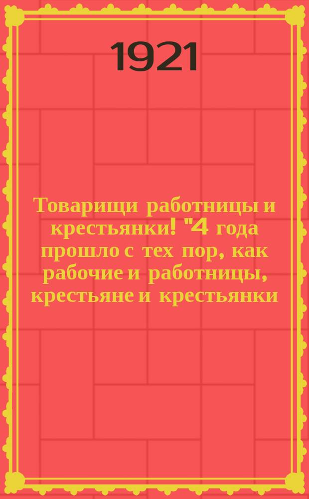 Товарищи работницы и крестьянки! "4 года прошло с тех пор, как рабочие и работницы, крестьяне и крестьянки, под руководством закаленного в революционных боях авангарда российского пролетариата - коммунистов-большевиков, свергли власть царского правительства, буржуазию и ее сторонников" : листовка