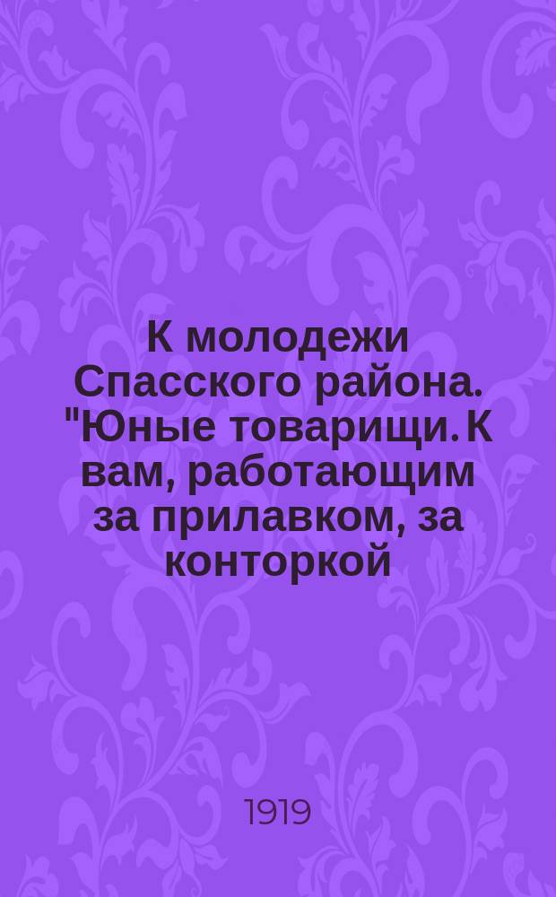 К молодежи Спасского района. "Юные товарищи. К вам, работающим за прилавком, за конторкой, в советском учреждении, в типографии, в мастерской..." : листовка