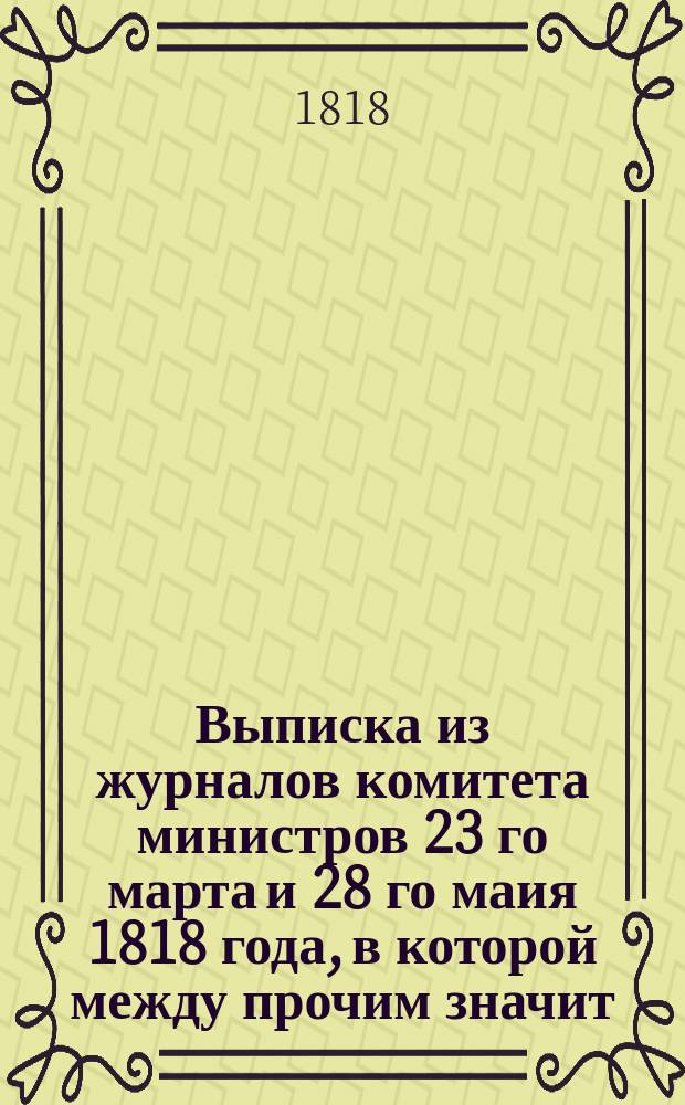 Выписка из журналов комитета министров 23 го марта и 28 го маия 1818 года, в которой между прочим значит: // Указ его императорскаго величества самодержца всероссийскаго