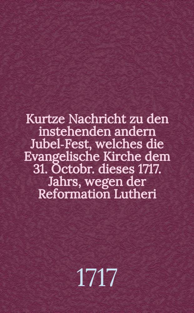 Kurtze Nachricht zu den instehenden andern Jubel-Fest, welches die Evangelische Kirche dem 31. Octobr. dieses 1717. Jahrs, wegen der Reformation Lutheri, durch göttliche Gnade begehet, nebst einigen dahin gehörigen Erinnerungen für die Jugend
