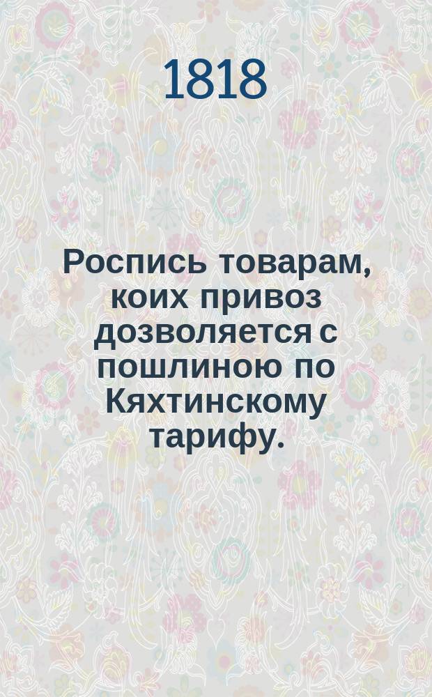 Роспись товарам, коих привоз дозволяется с пошлиною по Кяхтинскому тарифу. : Лит.Б // Указ его императорскаго величества самодержца всероссийскаго