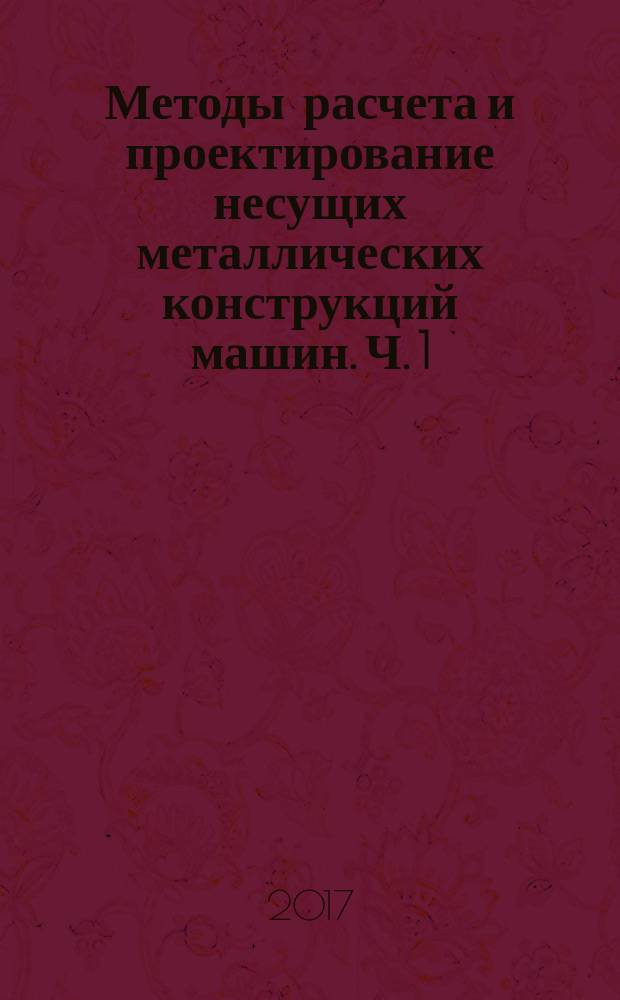 Методы расчета и проектирование несущих металлических конструкций машин. Ч. 1 : Общая характеристика металлических конструкций и методов расчета
