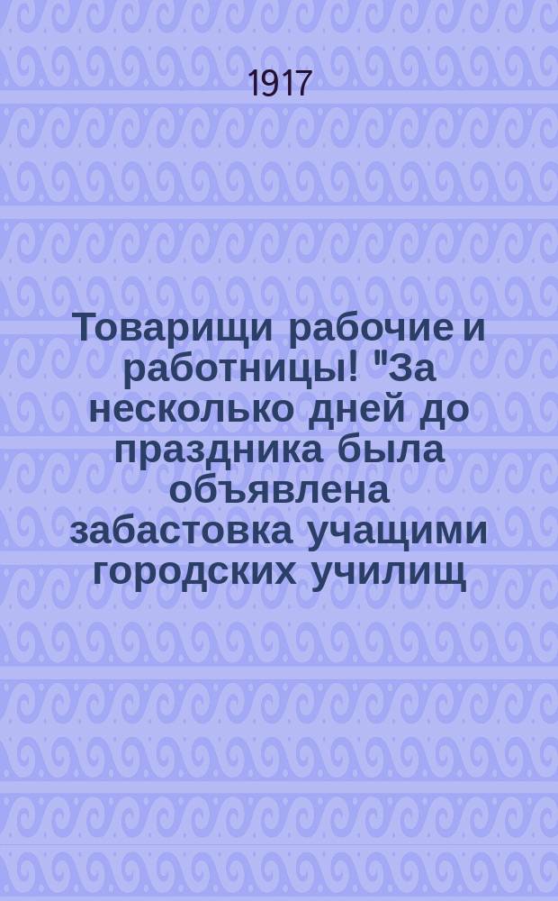 Товарищи рабочие и работницы! "За несколько дней до праздника была объявлена забастовка учащими городских училищ..." : листовка