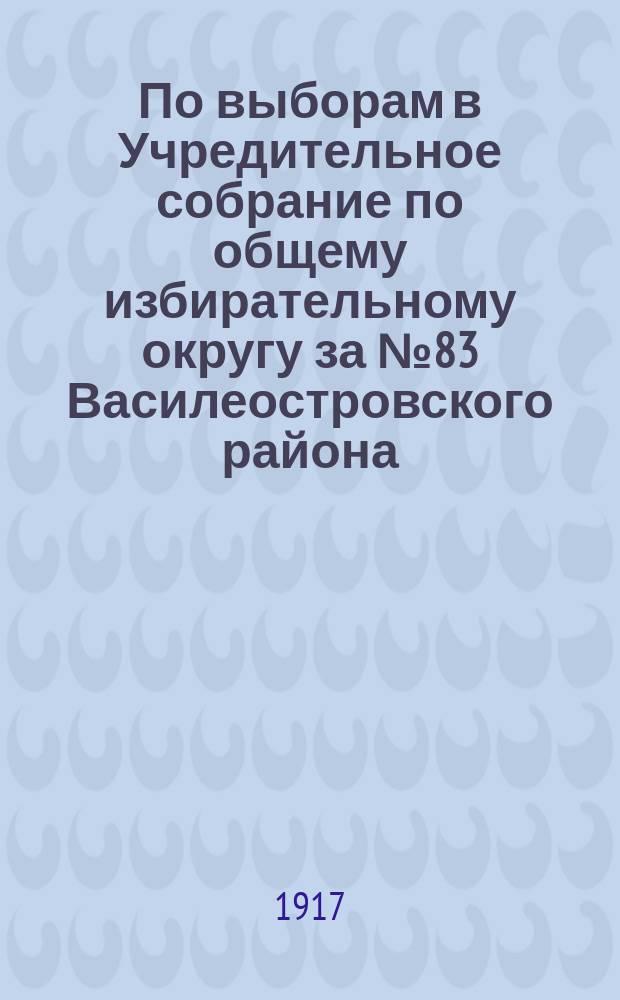 По выборам в Учредительное собрание по общему избирательному округу за № 83 Василеостровского района. "Петроградская городская управа приглашает вас явиться...12 или 13 ноября 1917 г...." : листовка
