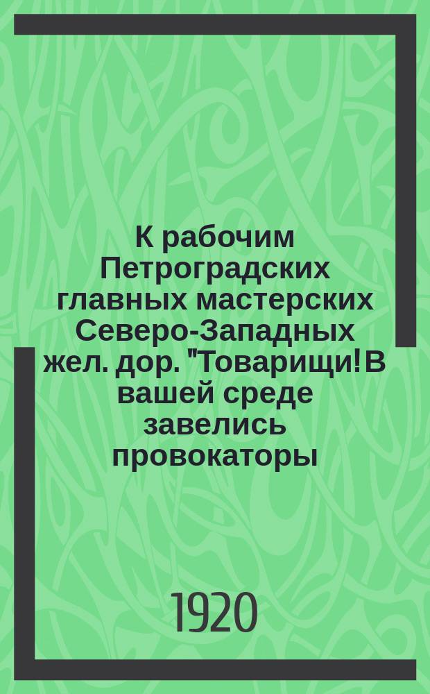 К рабочим Петроградских главных мастерских Северо-Западных жел. дор. "Товарищи! В вашей среде завелись провокаторы, которые подталкивают Вас на прекращение работ, на забастовку..." : листовка