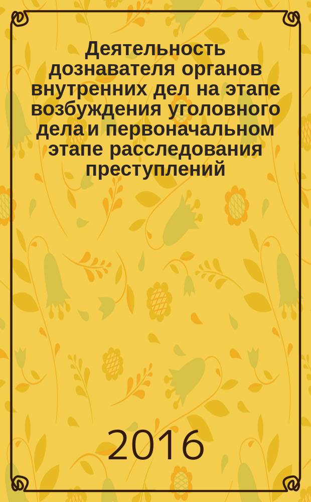 Деятельность дознавателя органов внутренних дел на этапе возбуждения уголовного дела и первоначальном этапе расследования преступлений : учебно-практическое пособие : для сотрудников органов внутренних дел, обучающихся по программам высшего образования, основным программам профессионального обучения, дополнительным профессиональным программам