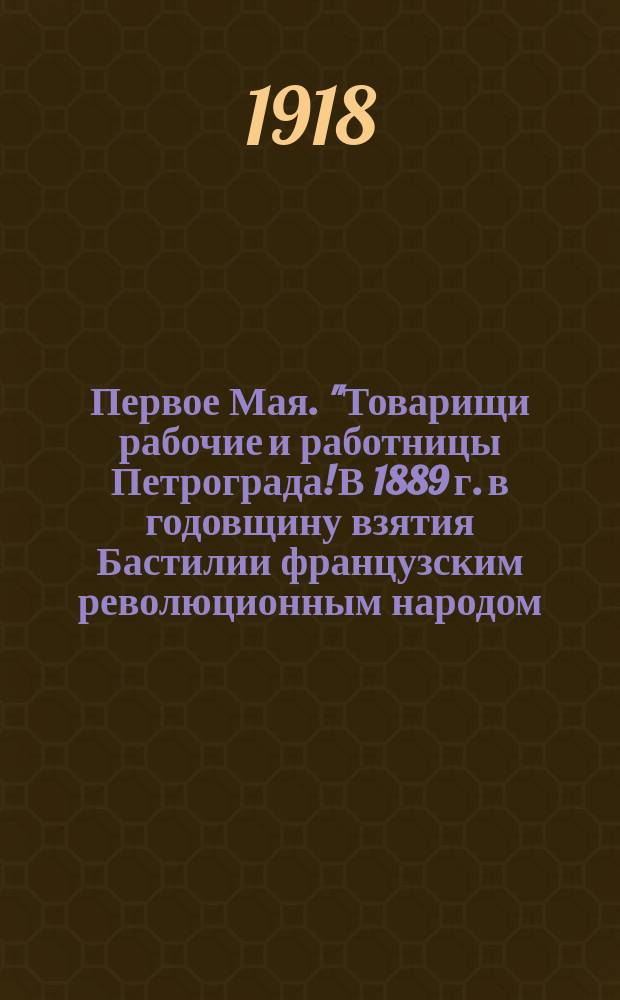 Первое Мая. "Товарищи рабочие и работницы Петрограда! В 1889 г. в годовщину взятия Бастилии французским революционным народом, собрался в Париже международный социалистический конгресс...": Петроград, 1918 : листовка