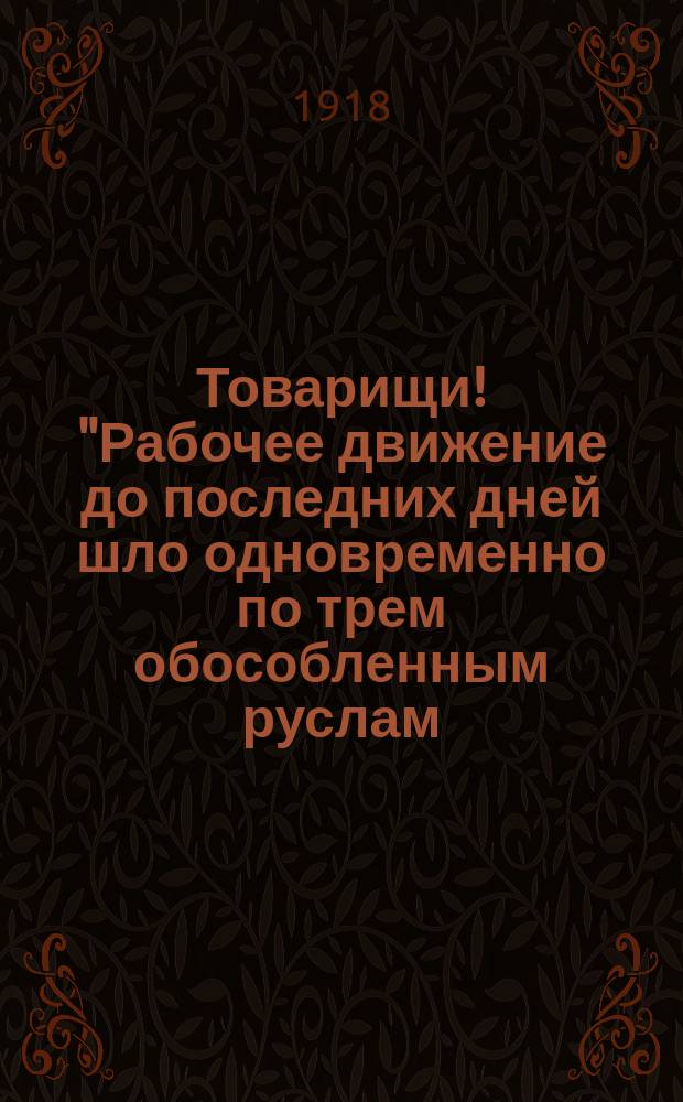 Товарищи! "Рабочее движение до последних дней шло одновременно по трем обособленным руслам: политическому, профессиональному и кооперативному..." : листовка