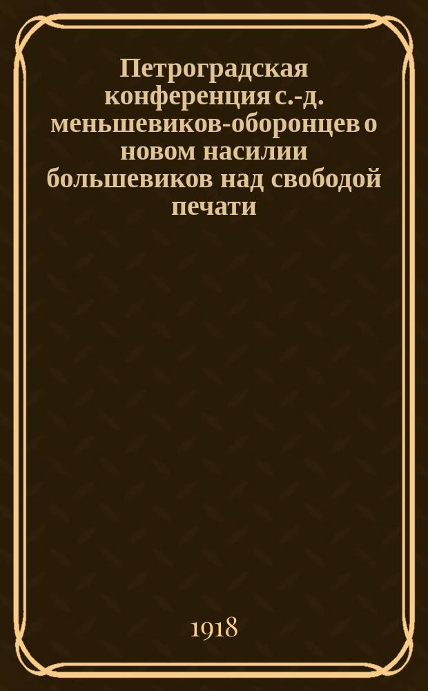 Петроградская конференция с.-д. меньшевиков-оборонцев о новом насилии большевиков над свободой печати : листовка