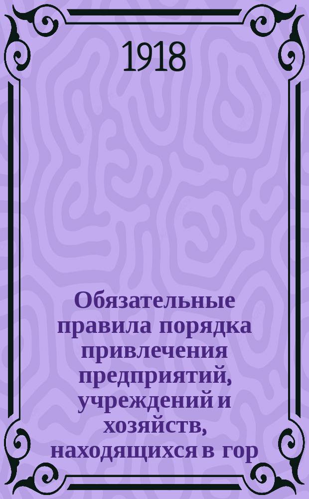 Обязательные правила порядка привлечения предприятий, учреждений и хозяйств, находящихся в гор. Петрограде, к участию в Петербургской рабочей кассе социального страхования и о порядке уплаты страховых платежей : листовка