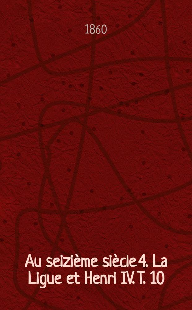 Au seizième siècle [4]. La Ligue et Henri IV. T. 10