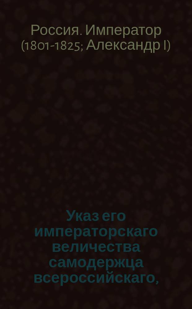 Указ его императорскаго величества самодержца всероссийскаго, : О признавании сицилийскими вице-консулами: Лагорио в Феодосии, Росси в Таганроге, Киница Ганноверским консулом в Либаве и во всей Курляндии и Ульриха Волтера прусским вице-консулом в Риге