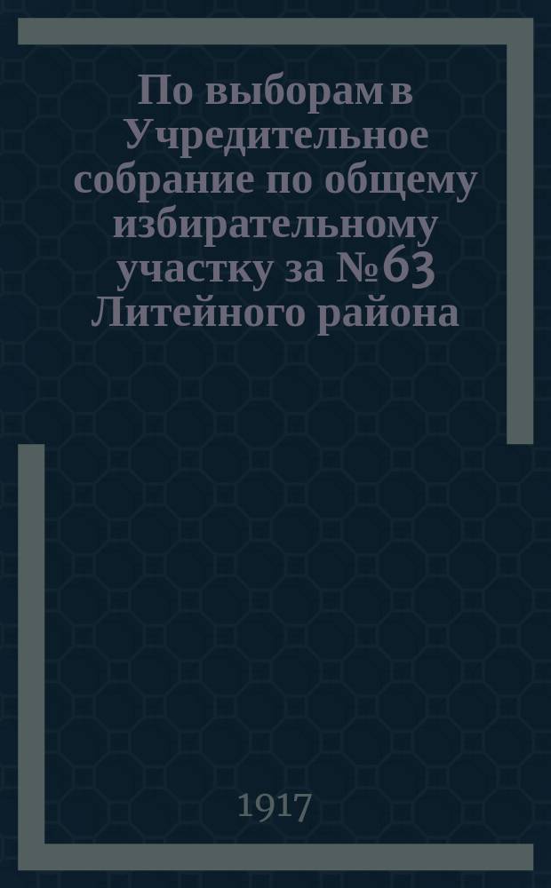 По выборам в Учредительное собрание по общему избирательному участку за № 63 Литейного района. "Петроградская городская управа приглашает вас явиться...12 и 13 ноября 1917 г. ..." : листовка