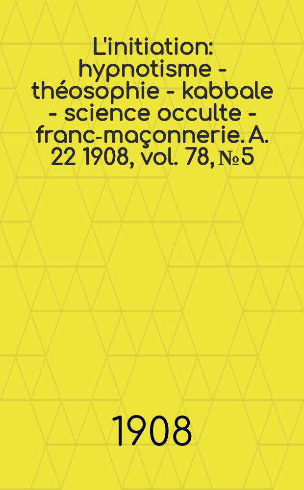 L'initiation : hypnotisme - théosophie - kabbale - science occulte - franc-maçonnerie. A. 22 1908, vol. 78, № 5