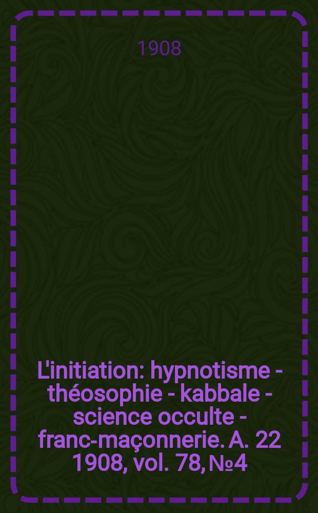 L'initiation : hypnotisme - théosophie - kabbale - science occulte - franc-maçonnerie. A. 22 1908, vol. 78, № 4