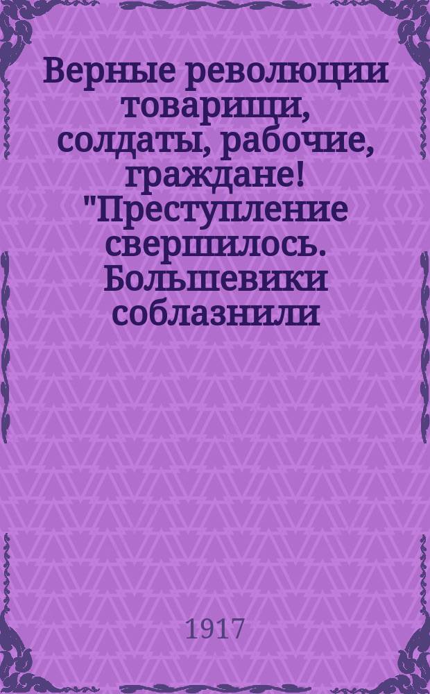 Верные революции товарищи, солдаты, рабочие, граждане! "Преступление свершилось. Большевики соблазнили, опутали темную часть солдат и рабочих..." : листовка