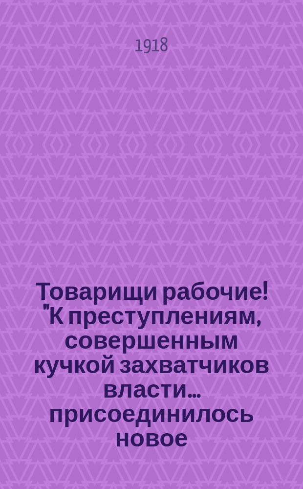 Товарищи рабочие! "К преступлениям, совершенным кучкой захватчиков власти... присоединилось новое... 11 января 1918 г..." : листовка