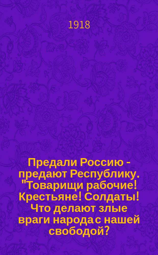 Предали Россию - предают Республику. "Товарищи рабочие! Крестьяне! Солдаты! Что делают злые враги народа с нашей свободой?..." : листовка