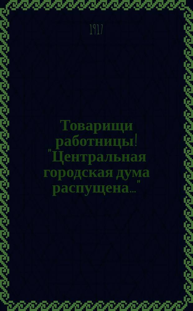 Товарищи работницы! "Центральная городская дума распущена..." : листовка