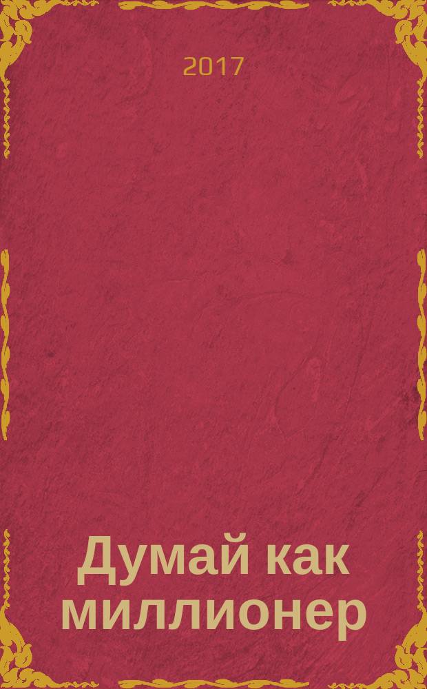 Думай как миллионер : 17 уроков состоятельности для тех, кто готов разбогатеть