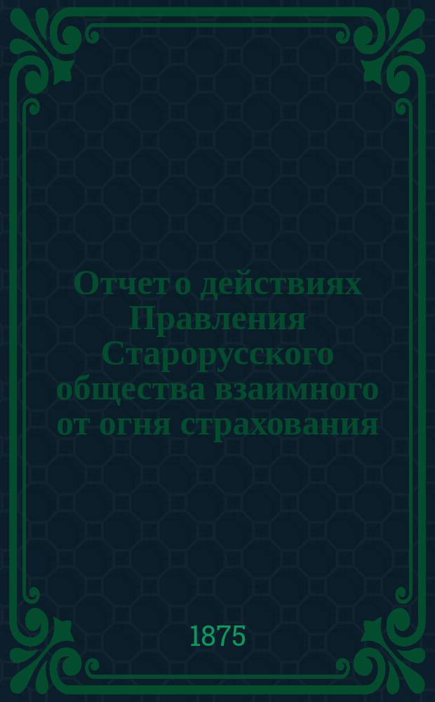 Отчет о действиях Правления Старорусского общества взаимного от огня страхования...