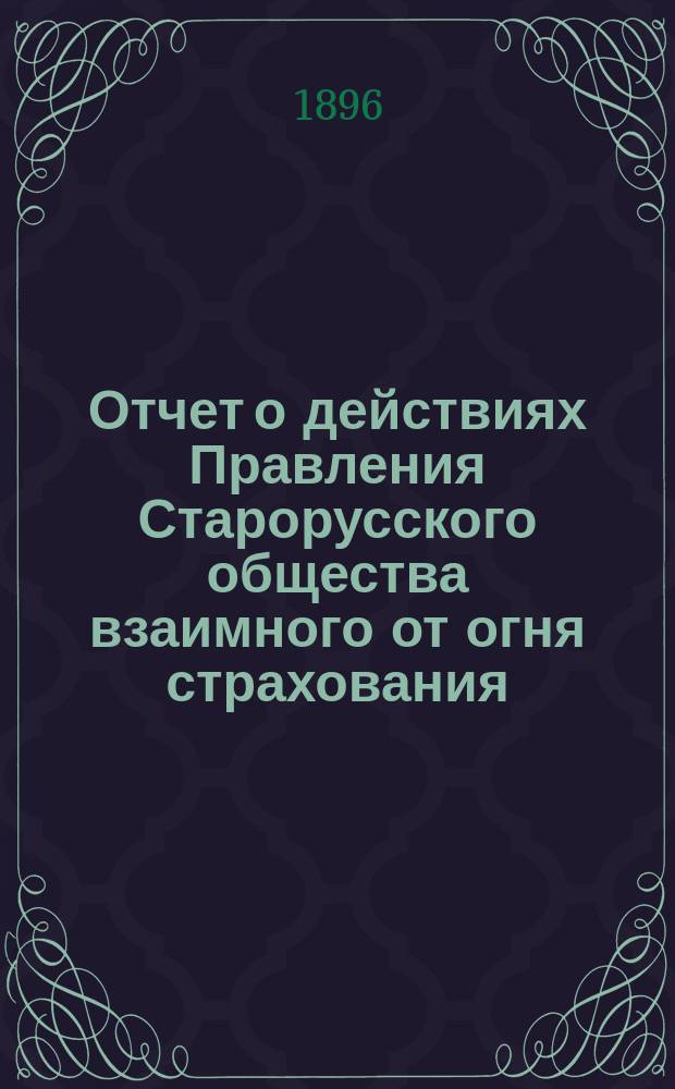 Отчет о действиях Правления Старорусского общества взаимного от огня страхования... ... с 24 сентября 1895 г. по 24 сентября 1896 г.