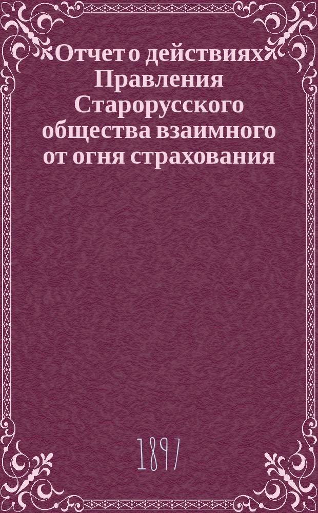 Отчет о действиях Правления Старорусского общества взаимного от огня страхования... ... с 24 сентября 1896 г. по 24 сентября 1897 г.