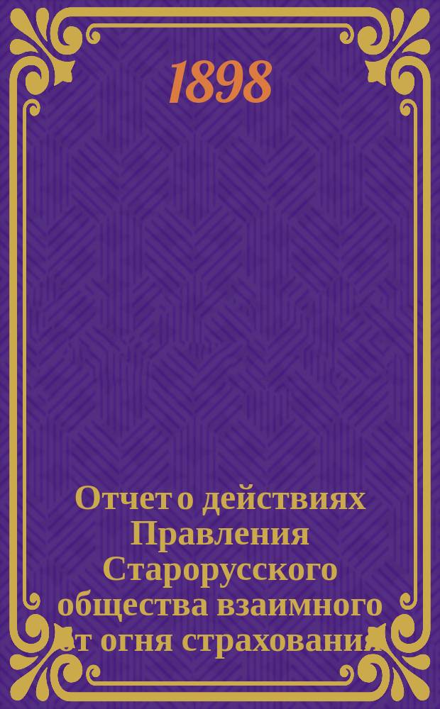 Отчет о действиях Правления Старорусского общества взаимного от огня страхования... ... с 24 сентября 1897 г. по 24 сентября 1898 г.