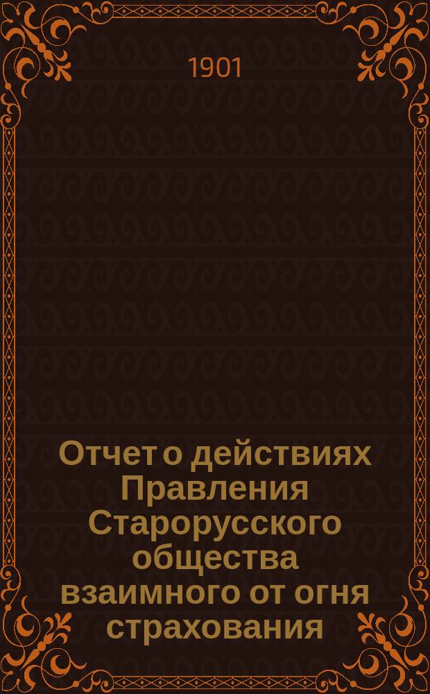 Отчет о действиях Правления Старорусского общества взаимного от огня страхования... ... с 24 сентября 1899 года по 1 января 1900 года и с 1 января 1900 года по 1 января 1901 года