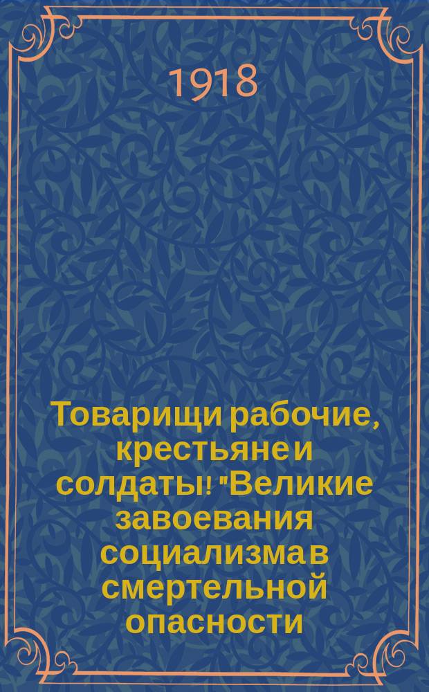 Товарищи рабочие, крестьяне и солдаты! "Великие завоевания социализма в смертельной опасности..." : листовка