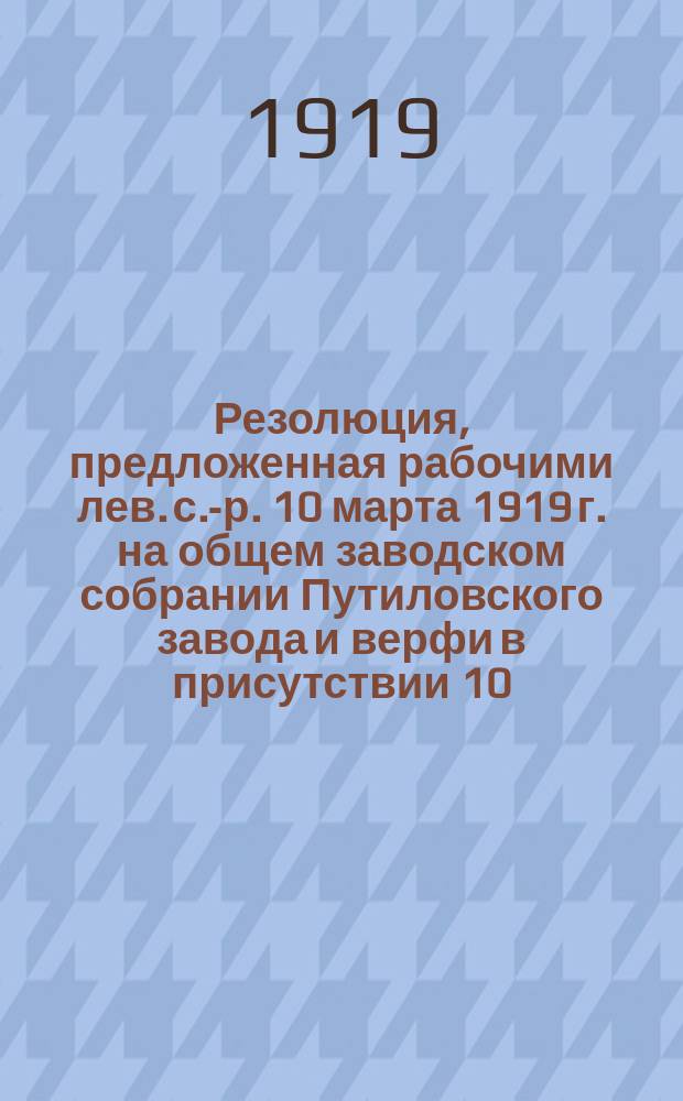 Резолюция, предложенная рабочими лев. с.-р. 10 марта 1919 г. на общем заводском собрании Путиловского завода и верфи в присутствии 10.000 чел. и принятая всеми при 22 против и 4 воздержавшихся : листовка