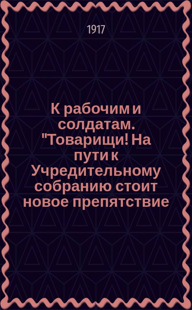К рабочим и солдатам. "Товарищи! На пути к Учредительному собранию стоит новое препятствие..." : листовка