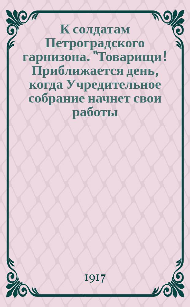 К солдатам Петроградского гарнизона. "Товарищи! Приближается день, когда Учредительное собрание начнет свои работы..." : листовка