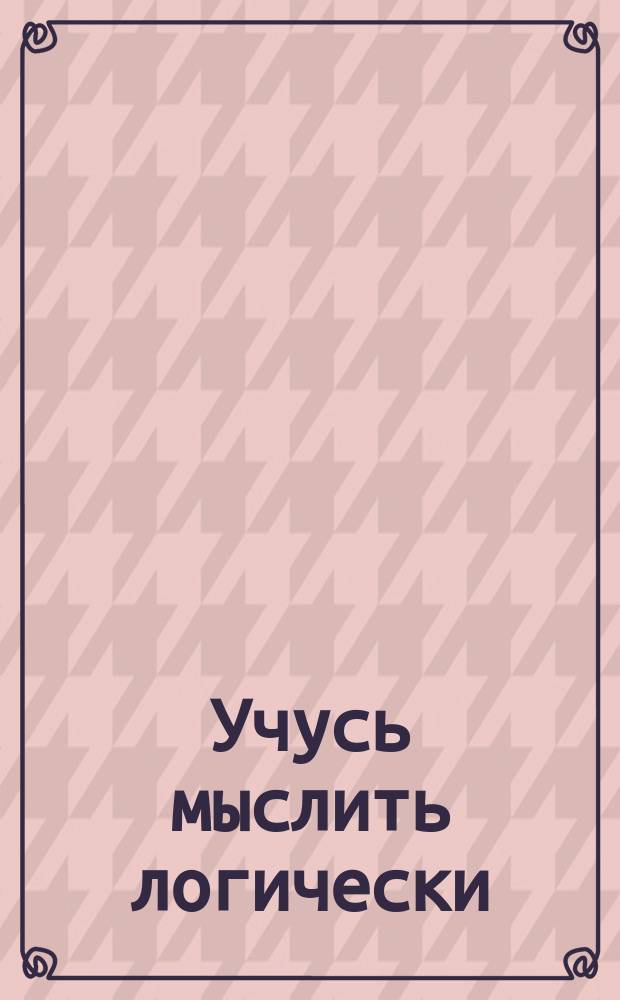 Учусь мыслить логически : эта книга поможет ребёнку в развитии наблюдательности и воображения и научит рассуждать логически в разных ситуациях в повседневной жизни : для детей старшего дошкольного возраста
