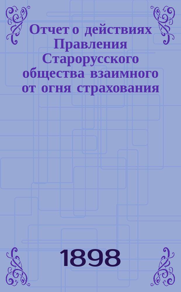Отчет о действиях Правления Старорусского общества взаимного от огня страхования... ... с 24 сентября 1898 г. по 24 сентября 1899 г.