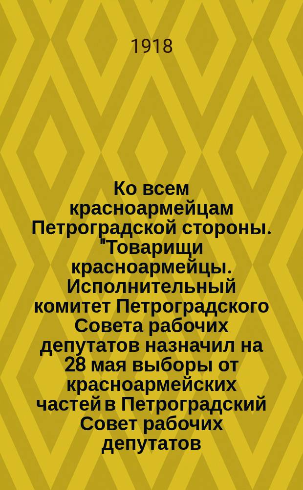 Ко всем красноармейцам Петроградской стороны. "Товарищи красноармейцы. Исполнительный комитет Петроградского Совета рабочих депутатов назначил на 28 мая выборы от красноармейских частей в Петроградский Совет рабочих депутатов ..." : листовка