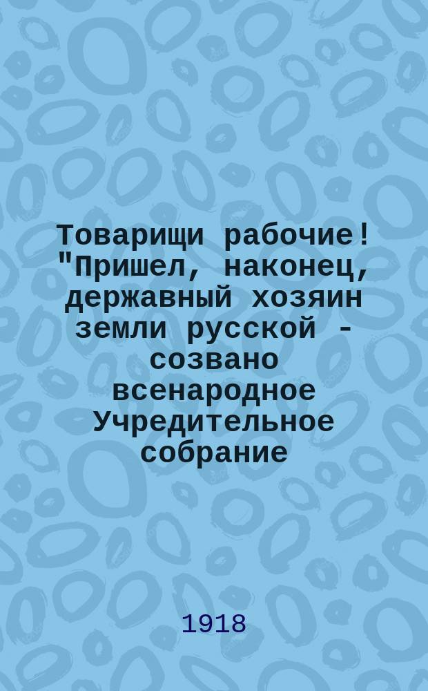 Товарищи рабочие! "Пришел, наконец, державный хозяин земли русской - созвано всенародное Учредительное собрание..." : листовка